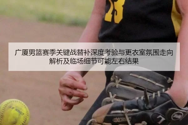 广厦男篮赛季关键战替补深度考验与更衣室氛围走向解析及临场细节可能左右结果（Kaiyun）