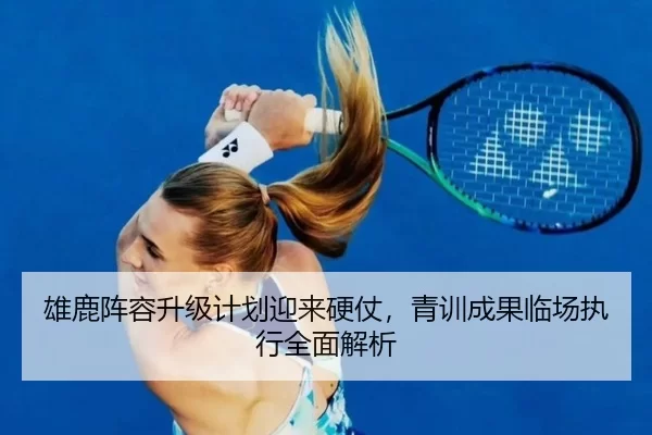 雄鹿阵容升级计划迎来硬仗，青训成果临场执行全面解析